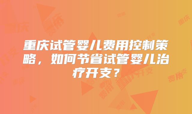 重庆试管婴儿费用控制策略,如何节省试管婴儿治疗开支?