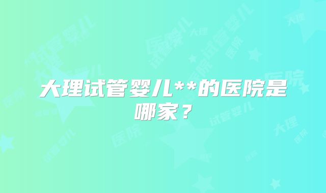 大理试管婴儿**的医院是哪家?