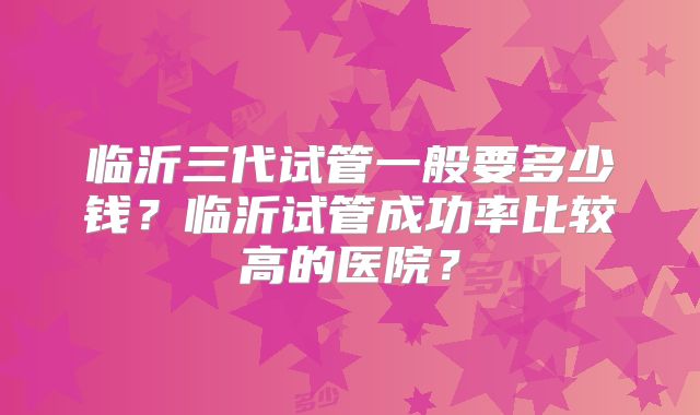 临沂三代试管一般要多少钱？临沂试管成功率比较高的医院？