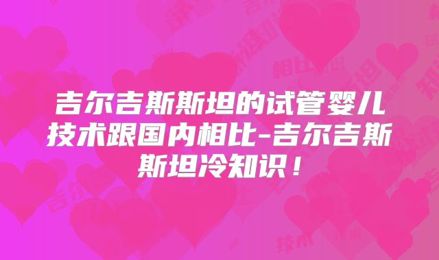 吉尔吉斯斯坦的试管婴儿技术跟国内相比-吉尔吉斯斯坦冷知识!