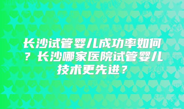 长沙试管婴儿成功率如何?长沙哪家医院试管婴儿技术更先进?