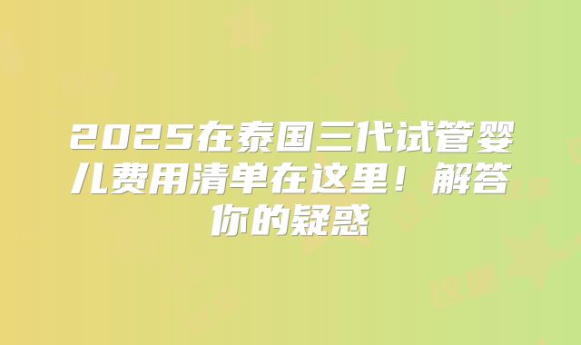 2025在泰国三代试管婴儿费用清单在这里！解答你的疑惑