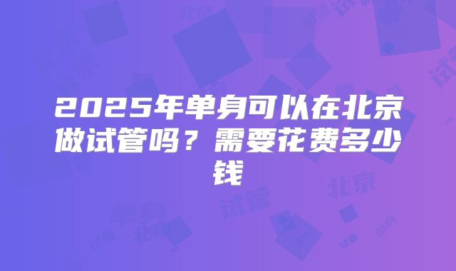 2025年单身可以在北京做试管吗?需要花费多少钱