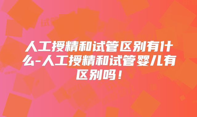 人工授精和试管区别有什么-人工授精和试管婴儿有区别吗!