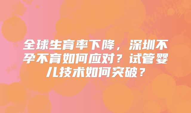 全球生育率下降,深圳不孕不育如何应对?试管婴儿技术如何突破?