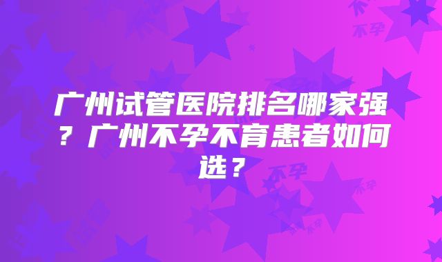 广州试管医院排名哪家强？广州不孕不育患者如何选？