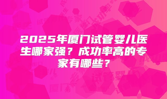 2025年厦门试管婴儿医生哪家强？成功率高的专家有哪些？