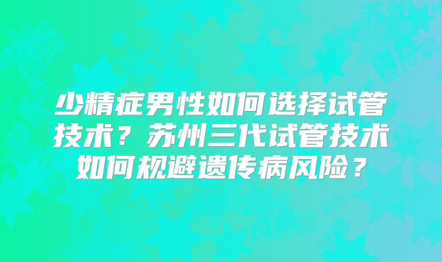 少精症男性如何选择试管技术？苏州三代试管技术如何规避遗传病风险？