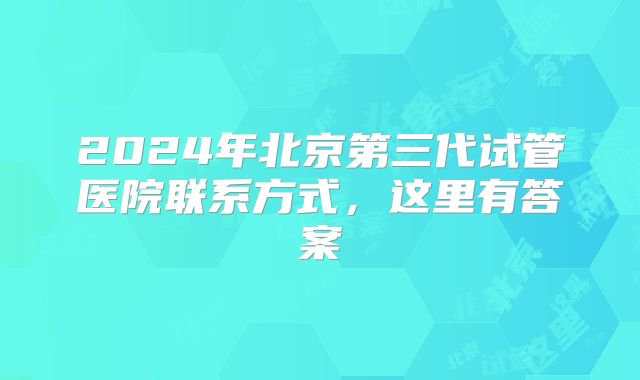 2024年北京第三代试管医院联系方式，这里有答案