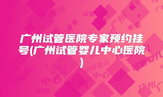 广州试管医院专家预约挂号(广州试管婴儿中心医院)