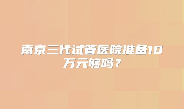 南京三代试管医院准备10万元够吗?