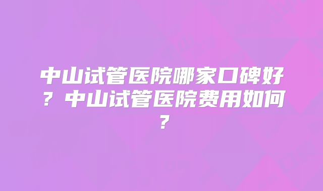 中山试管医院哪家口碑好?中山试管医院费用如何?