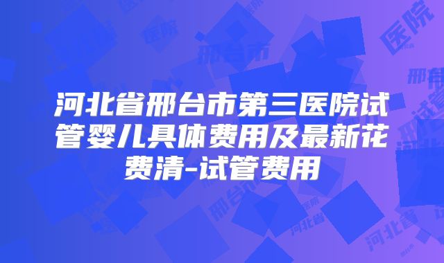 河北省邢台市第三医院试管婴儿具体费用及最新花费清-试管费用