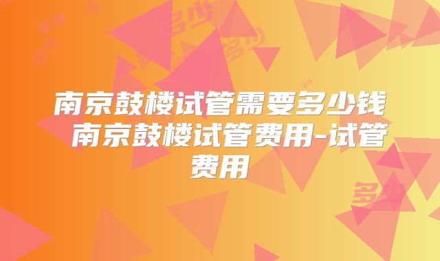 南京鼓楼试管需要多少钱 南京鼓楼试管费用-试管费用