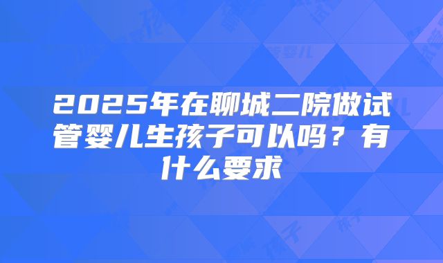2025年在聊城二院做试管婴儿生孩子可以吗?有什么要求