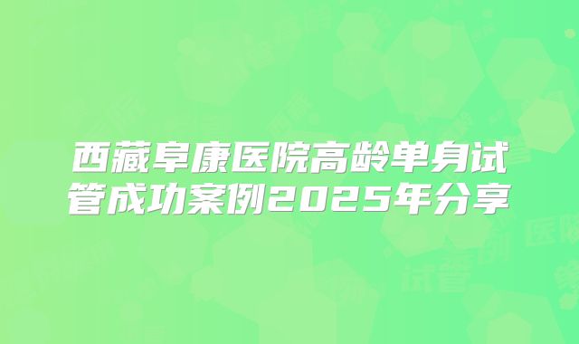 西藏阜康医院高龄单身试管成功案例2025年分享