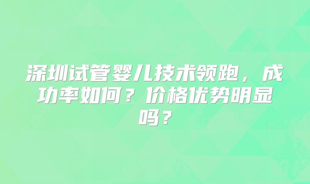 深圳试管婴儿技术领跑，成功率如何？价格优势明显吗？
