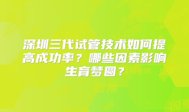 深圳三代试管技术如何提高成功率？哪些因素影响生育梦圆？