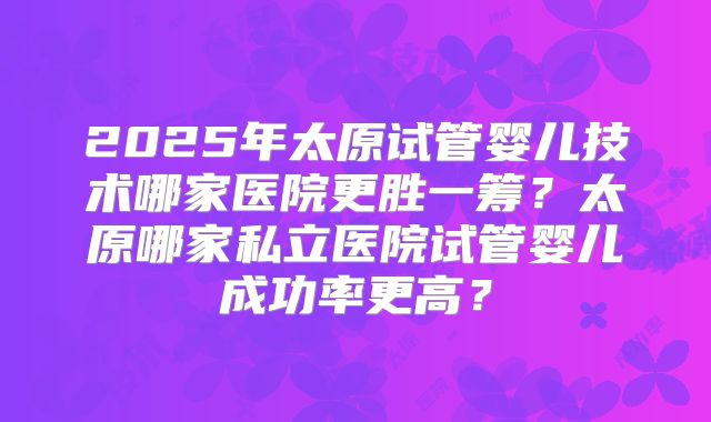 2025年太原试管婴儿技术哪家医院更胜一筹?太原哪家私立医院试管婴儿成功率更高?