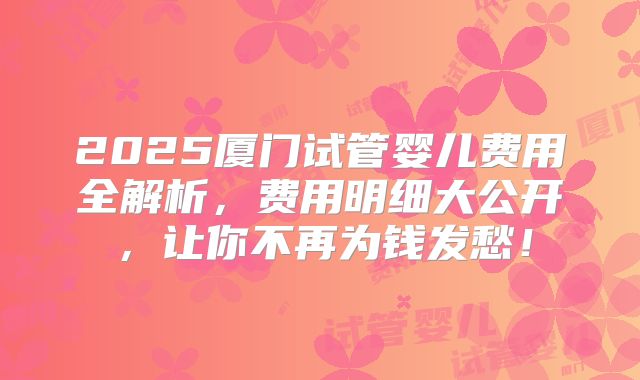 2025厦门试管婴儿费用全解析，费用明细大公开，让你不再为钱发愁！