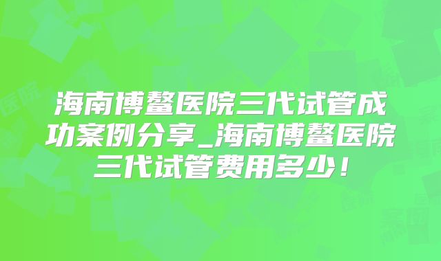 海南博鳌医院三代试管成功案例分享_海南博鳌医院三代试管费用多少!