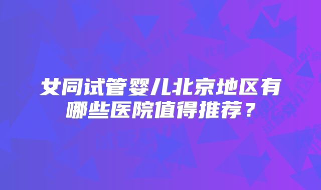 女同试管婴儿北京地区有哪些医院值得推荐?