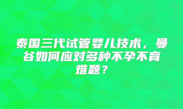泰国三代试管婴儿技术，曼谷如何应对多种不孕不育难题？