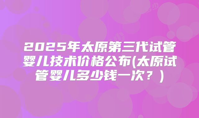 2025年太原第三代试管婴儿技术价格公布(太原试管婴儿多少钱一次？)