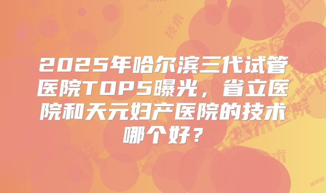 2025年哈尔滨三代试管医院TOP5曝光，省立医院和天元妇产医院的技术哪个好？