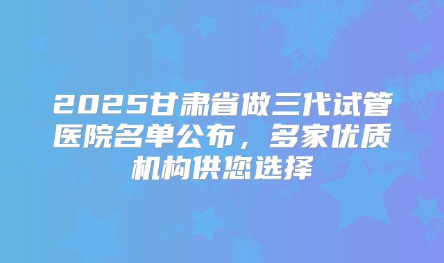 2025甘肃省做三代试管医院名单公布,多家优质机构供您选择