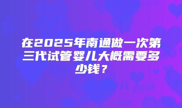 在2025年南通做一次第三代试管婴儿大概需要多少钱？