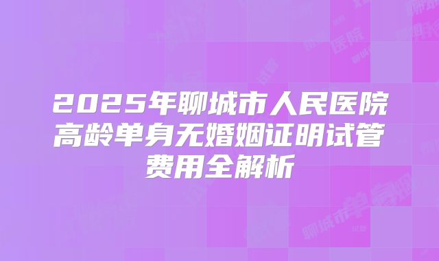 2025年聊城市人民医院高龄单身无婚姻证明试管费用全解析