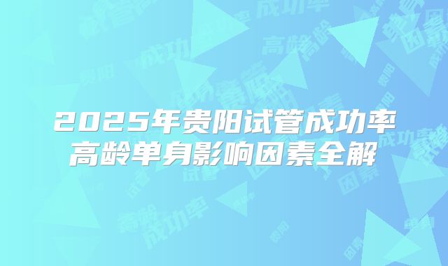 2025年贵阳试管成功率高龄单身影响因素全解