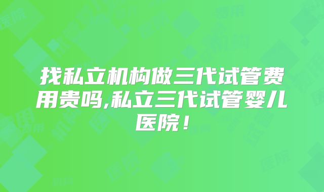 找私立机构做三代试管费用贵吗,私立三代试管婴儿医院!