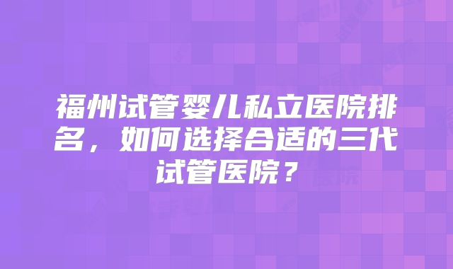福州试管婴儿私立医院排名，如何选择合适的三代试管医院？