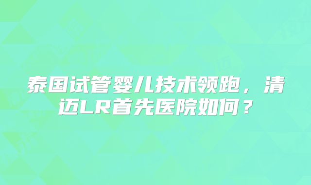 泰国试管婴儿技术领跑,清迈LR首先医院如何?