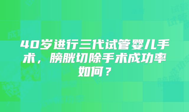40岁进行三代试管婴儿手术,膀胱切除手术成功率如何?