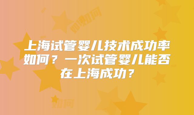上海试管婴儿技术成功率如何?一次试管婴儿能否在上海成功?