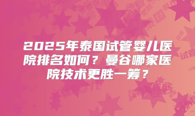 2025年泰国试管婴儿医院排名如何?曼谷哪家医院技术更胜一筹?