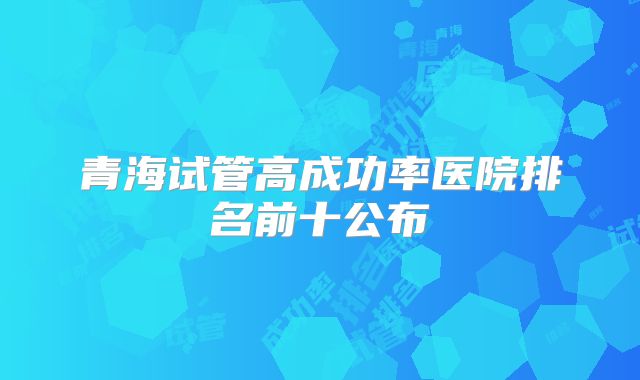 青海试管高成功率医院排名前十公布