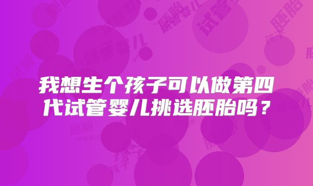 我想生个孩子可以做第四代试管婴儿挑选胚胎吗?