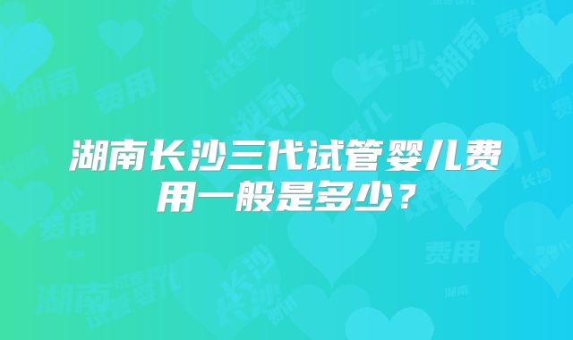 湖南长沙三代试管婴儿费用一般是多少?