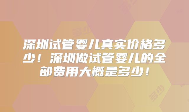 深圳试管婴儿真实价格多少!深圳做试管婴儿的全部费用大概是多少!