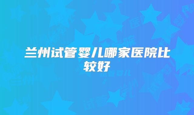 兰州试管婴儿哪家医院比较好