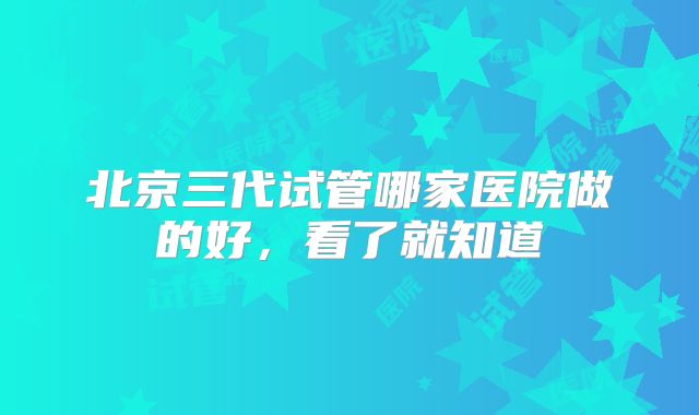 北京三代试管哪家医院做的好,看了就知道