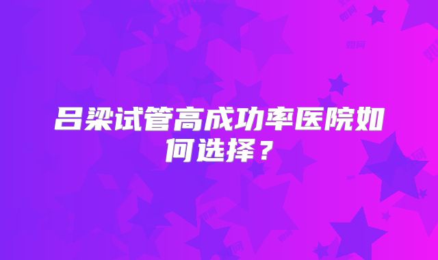 吕梁试管高成功率医院如何选择?