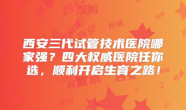 西安三代试管技术医院哪家强？四大权威医院任你选，顺利开启生育之路！