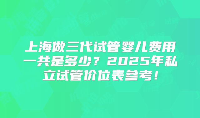 上海做三代试管婴儿费用一共是多少?2025年私立试管价位表参考!