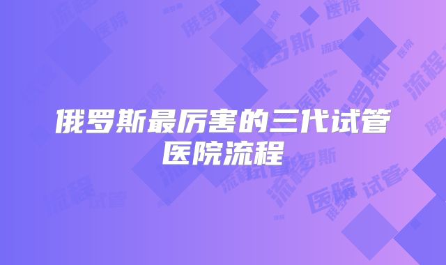 俄罗斯最厉害的三代试管医院流程