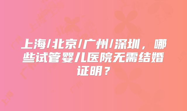 上海/北京/广州/深圳，哪些试管婴儿医院无需结婚证明？